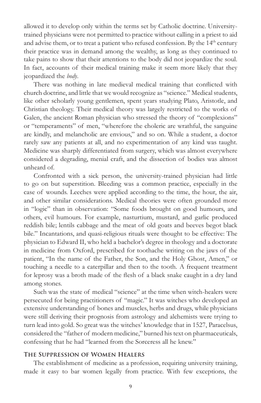 allowed it o develop only within the terms sct by Catholic doetine. Unitversity- trained physicians were not permitted to practice without caling n a prist 0 id and advise them, of 1 trcat a patient who refused confession. By the 14" century their practice was in demand among the wealthy, as long as they continued to take pains to show that their attentions to the body did not jeopardize the soul In fact, accounts of their medical training make it scem more likely that they jeopardized the hud: There was nothing in late medieval medical training that conflcted with chutch doctrine, and e that we would recognize as “science.” Medicalstudents, like other scholarly young gentlemen, spent years studying Plato, Aistorl, and Christian theology: Their medical theory was largely restricted to the works of Galen, the ancient Roman physician who stressed the theory of “complexions” o “emperaments” of men, “wherefore the choleric are wrathful,the sangoine ate kindly, and melancholic are envious.” and so on. While a studen, a doetor fascly saw any patients at all, and no experimentation of any kind was taugh. Medicine was sharply differentiated from suegery, which was almost everywhere considered a degrading, menial craft, and the dissection of bodies was almost unheard of. Confronted with sick person, the universiy-teained physician had litle o go n but supestition. Bleeding was a common practice, especially in the case of wounds. Leeches were applicd according to the time, the hour, the air, and other simills considerations. Medical theories were often grounded more in “logie” than in observation: “Some foods brought on good humours, and others, evil humouss. For example, nasturtium, mustard, and garle produced zeddish bile;lentils cabbage and the meat of old goats and beeves begot black bile?” Incantations, and quasi-relgious ituals were thought to b effective: The, physician o Edwad 1, who held a bachelor’s degee in theology and a doctorate in medicine from Oxford, prescribed for toothache weiting on the jaws of the, paticat, “In the name of the Father, the Son, and the Holy Ghost, Amen,” or touching a needle to a caterpillar and then to the tooth. A frequent treatment for leprosy was a broth made of the flesh of a black snake caught in a dry land among stones. Such was the state of medical “science” at the time when witch-healers were persecuted for being practitioners of “magic.” It was witches who developed an extensive understanding of hones and muscles, herbs and drugs, while physicians. were sil deriving their prognosis from astrology and alchemists were trying to, turn lead into gold. So great was the witches’ knowledge that in 1527, Paracelsus, considered the “father of modern medicine,” busned his text on pharmaceutical, confessing that he had “learned from the Sorceress all he knew:” THE SUPPRESSION OF WOMEN HEALERS The establishment of medicine as a profession, requiring university training, made it casy to bar women legally from practice. With few exceptions, the 9